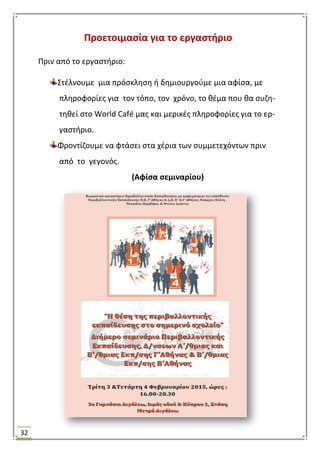 32
Προετοιμαςία για το εργαςτιριο
Πριν από το εργαςτιριο:
΢τζλνουμε μια πρόςκλθςθ ι δθμιουργοφμε μια αφίςα, με
πλθροφορίεσ για τον τόπο, τον χρόνο, το κζμα που κα ςυηθ-
τθκεί ςτο World Café μασ και μερικζσ πλθροφορίεσ για το ερ-
γαςτιριο.
Φροντίηουμε να φτάςει ςτα χζρια των ςυμμετεχόντων πριν
από το γεγονόσ.
(Αφίςα ςεμιναρίου)
 