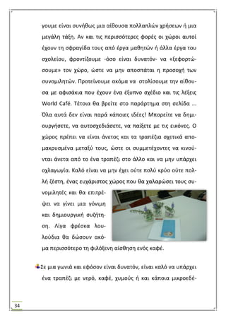 34
γουμε είναι ςυνικωσ μια αίκουςα πολλαπλϊν χριςεων ι μια
μεγάλθ τάξθ. Αν και τισ περιςςότερεσ φορζσ οι χϊροι αυτοί
ζχουν τθ ςφραγίδα τουσ από ζργα μακθτϊν ι άλλα ζργα του
ςχολείου, φροντίηουμε -όςο είναι δυνατόν- να «ξεφορτϊ-
ςουμε» τον χϊρο, ϊςτε να μθν αποςπάται θ προςοχι των
ςυνομιλθτϊν. Προτείνουμε ακόμα να ςτολίςουμε τθν αίκου-
ςα με αφιςάκια που ζχουν ζνα ζξυπνο ςχζδιο και τισ λζξεισ
World Café. Σζτοια κα βρείτε ςτο παράρτθμα ςτθ ςελίδα ...
Όλα αυτά δεν είναι παρά κάποιεσ ιδζεσ! Μπορείτε να δθμι-
ουργιςετε, να αυτοςχεδιάςετε, να παίξετε με τισ εικόνεσ. Ο
χϊροσ πρζπει να είναι άνετοσ και τα τραπζηια ςχετικά απο-
μακρυςμζνα μεταξφ τουσ, ϊςτε οι ςυμμετζχοντεσ να κινοφ-
νται άνετα από το ζνα τραπζηι ςτο άλλο και να μθν υπάρχει
οχλαγωγία. Καλό είναι να μθν ζχει οφτε πολφ κρφο οφτε πολ-
λι ηζςτθ, ζνασ ευχάριςτοσ χϊροσ που κα χαλαρϊςει τουσ ςυ-
νομιλθτζσ και κα επιτρζ-
ψει να γίνει μια γόνιμθ
και δθμιουργικι ςυηιτθ-
ςθ. Λίγα φρζςκα λου-
λοφδια κα δϊςουν ακό-
μα περιςςότερο τθ φιλόξενθ αίςκθςθ ενόσ καφζ.
΢ε μια γωνιά και εφόςον είναι δυνατόν, είναι καλό να υπάρχει
ζνα τραπζηι με νερό, καφζ, χυμοφσ ι και κάποια μικροεδζ-
 