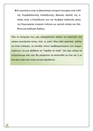 36
Οι ερωτιςεισ είναι το βαςικότερο ςτοιχείο επιτυχίασ ενόσ Café
τθσ Περιβαλλοντικισ Εκπαίδευςθσ, βαςικόσ ςκοπόσ τθσ ο-
ποίασ είναι θ Εκπαίδευςθ για τθν Αειφόρο ανάπτυξθ μζςω
τθσ δθμιουργίασ ενεργϊν πολιτϊν με κριτικι ςκζψθ και διά-
κεςθ για ανάλθψθ δράςθσ.
Όλα τα ηθτιματα που μασ απαςχόλθςαν πρζπει να απαντοφν ςτα
καίρια ερωτιματα ποιοσ, ποφ, τι, γιατί. Μια καλι ερϊτθςθ, πρζπει
να είναι επίκαιρθ, να εςτιάηει ςτουσ προβλθματιςμοφσ των ςυμμε-
τεχόντων, να μθν φοβάται να “ταράξει τα νερά”. Δεν ζχει νόθμα να
ςυηθτιςουμε κάτι που κα μποροφςε να απαντθκεί με ζνα ναι ι με
ζνα όχι ι κάτι που είναι γενικά παραδεκτό.
 
