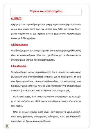 37
Πορεία του εργαςτθρίου
Α’ ΜΕΡΟ΢
Αρχίηουμε το εργαςτιριο με μια μικρι παρουςίαςθ (εμείσ προτεί-
νουμε ζνα power point ) με τθν ιςτορία των Cafés ωσ τόπων δομθ-
μζνθσ ςυηιτθςθσ ι ζνα ςχετικό βίντεο (ενδεικτικά παρακζτουμε
ζνα ςτθν βιβλιογραφία).
α ) Περιεχόμενο
Τπενκυμίηουμε ςτουσ ςυμμετζχοντεσ ότι ο πρωταρχικόσ ρόλοσ τουσ
είναι να ςυνειςφζρουν ιδζεσ που ςχετίηονται με το πλαίςιο και το
ςυγκεκριμζνο ηιτθμα που επεξεργάηονται.
β ) Διαδικαςία
Τπενκυμίηουμε ςτουσ ςυμμετζχοντεσ ότι θ ομάδα διευκόλυνςθσ
(εμψυχωτισ και οικοδεςπότεσ) είναι εκεί για να διαχειριςτεί τθ ροι
των δραςτθριοτιτων, ςυμπεριλαμβανομζνθσ τθσ εφαρμογισ των
διαφόρων μεκοδολογιϊν που κα μασ επιτρζψουν να απαντιςουμε
ςτα ερωτιματά μασ και να επιτφχουμε τουσ ςτόχουσ μασ.
Οι διευκολυντζσ, δεν είναι εκεί για να επθρεάςουν το περιεχό-
μενο των ςυηθτιςεων, αλλά για να μεταφζρουν ςτουσ επόμενουσ τι
ζχει λεχκεί.
Όλοι οι ςυμμετζχοντεσ καλό είναι -εάν πρζπει να χρθςιμοποιι-
ςουν τουσ φορθτοφσ υπολογιςτζσ, τθλζφωνα, κ.λπ., για οποιονδι-
ποτε λόγο- να βγουν από τθν αίκουςα.
 