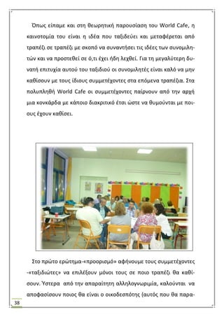 38
Όπωσ είπαμε και ςτθ κεωρθτικι παρουςίαςθ του World Cafe, θ
καινοτομία του είναι θ ιδζα που ταξιδεφει και μεταφζρεται από
τραπζηι ςε τραπζηι με ςκοπό να ςυναντιςει τισ ιδζεσ των ςυνομιλθ-
τϊν και να προςτεκεί ςε ό,τι ζχει ιδθ λεχκεί. Για τθ μεγαλφτερθ δυ-
νατι επιτυχία αυτοφ του ταξιδιοφ οι ςυνομιλθτζσ είναι καλό να μθν
κακίςουν με τουσ ίδιουσ ςυμμετζχοντεσ ςτα επόμενα τραπζηια. ΢τα
πολυπλθκι World Cafe οι ςυμμετζχοντεσ παίρνουν από τθν αρχι
μια κονκάρδα με κάποιο διακριτικό ζτςι ϊςτε να κυμοφνται με ποι-
ουσ ζχουν κακίςει.
΢το πρϊτο ερϊτθμα-«προοριςμό» αφινουμε τουσ ςυμμετζχοντεσ
-«ταξιδιϊτεσ» να επιλζξουν μόνοι τουσ ςε ποιο τραπζηι κα κακί-
ςουν. Υςτερα από τθν απαραίτθτθ αλλθλογνωριμία, καλοφνται να
αποφαςίςουν ποιοσ κα είναι ο οικοδεςπότθσ (αυτόσ που κα παρα-
 