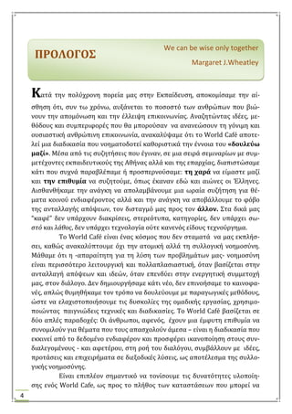 4
We can be wise only together
Margaret J.Wheatley
ΠΡΟΛΟΓΟ΢
ΚΚατϊ την πολύχρονη πορεύα μασ ςτην Εκπαύδευςη, αποκομύςαμε την αύ-
ςθηςη ότι, ςυν τω χρόνω, αυξϊνεται το ποςοςτό των ανθρώπων που βιώ-
νουν την απομόνωςη και την ϋλλειψη επικοινωνύασ. Αναζητώντασ ιδϋεσ, με-
θόδουσ και ςυμπεριφορϋσ που θα μπορούςαν να ανανεώςουν τη γόνιμη και
ουςιαςτικό ανθρώπινη επικοινωνύα, ανακαλύψαμε ότι το World Café αποτε-
λεύ μια διαδικαςύα που νοηματοδοτεύ καθοριςτικϊ την ϋννοια του «δουλεύω
μαζί». Μϋςα από τισ ςυζητόςεισ που ϋγιναν, ςε μια ςειρϊ ςεμιναρύων με ςυμ-
μετϋχοντεσ εκπαιδευτικούσ τησ Αθόνασ αλλϊ και τησ επαρχύασ, διαπιςτώςαμε
κϊτι που ςυχνϊ παραβλϋπαμε ό προςπερνούςαμε: τη χαρά να εύμαςτε μαζύ
και την επιθυμία να ςυζητούμε, όπωσ ϋκαναν εδώ και αιώνεσ οι Έλληνεσ.
Αιςθανθόκαμε την ανϊγκη να απολαμβϊνουμε μια ωραύα ςυζότηςη για θϋ-
ματα κοινού ενδιαφϋροντοσ αλλϊ και την ανϊγκη να αποβϊλλουμε το φόβο
τησ ανταλλαγόσ απόψεων, τον διςταγμό μασ προσ τον άλλον. ΢τα δικϊ μασ
“καφϋ” δεν υπϊρχουν διακρύςεισ, ςτερεότυπα, κατηγορύεσ, δεν υπϊρχει ςω-
ςτό και λάθοσ, δεν υπϊρχει τεχνολογύα ούτε κανενόσ εύδουσ τεχνούργημα.
Σο World Café εύναι ϋνασ κόςμοσ που δεν ςταματϊ να μασ εκπλός-
ςει, καθώσ ανακαλύπτουμε όχι την ατομικό αλλϊ τη ςυλλογικό νοημοςύνη.
Μϊθαμε ότι η -απαραύτητη για τη λύςη των προβλημϊτων μασ- νοημοςύνη
εύναι περιςςότερο λειτουργικό και πολλαπλαςιαςτικό, όταν βαςύζεται ςτην
ανταλλαγό απόψεων και ιδεών, όταν επενδύει ςτην ενεργητικό ςυμμετοχό
μασ, ςτον διϊλογο. Δεν δημιουργόςαμε κϊτι νϋο, δεν επινοόςαμε το καινοφα-
νϋσ, απλώσ θυμηθόκαμε τον τρόπο να δουλεύουμε με παραγωγικϋσ μεθόδουσ,
ώςτε να ελαχιςτοποιόςουμε τισ δυςκολύεσ τησ ομαδικόσ εργαςύασ, χρηςιμο-
ποιώντασ παιγνιώδεισ τεχνικϋσ και διαδικαςύεσ. To World Café βαςύζεται ςε
δύο απλϋσ παραδοχϋσ: Οι ϊνθρωποι, αφενόσ, ϋχουν μια ϋμφυτη επιθυμύα να
ςυνομιλούν για θϋματα που τουσ απαςχολούν ϊμεςα – εύναι η διαδικαςύα που
εκκινεύ από το δεδομϋνο ενδιαφϋρον και προςφϋρει ικανοπούηςη ςτουσ ςυν-
διαλεγομϋνουσ - και αφετϋρου, ςτη ροό του διαλόγου, ςυμβϊλλουν με ιδϋεσ,
προτϊςεισ και επιχειρόματα ςε διεξοδικϋσ λύςεισ, ωσ αποτϋλεςμα τησ ςυλλο-
γικόσ νοημοςύνησ.
Εύναι επιπλϋον ςημαντικό να τονύςουμε τισ δυνατότητεσ υλοπούη-
ςησ ενόσ World Cafe, ωσ προσ το πλόθοσ των καταςτϊςεων που μπορεύ να
 