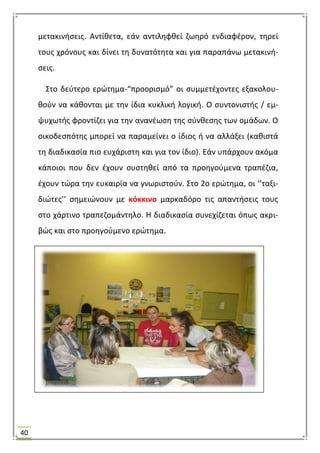 40
μετακινιςεισ. Αντίκετα, εάν αντιλθφκεί ηωθρό ενδιαφζρον, τθρεί
τουσ χρόνουσ και δίνει τθ δυνατότθτα και για παραπάνω μετακινι-
ςεισ.
΢το δεφτερο ερϊτθμα-“προοριςμό” οι ςυμμετζχοντεσ εξακολου-
κοφν να κάκονται με τθν ίδια κυκλικι λογικι. Ο ςυντονιςτισ / εμ-
ψυχωτισ φροντίηει για τθν ανανζωςθ τθσ ςφνκεςθσ των ομάδων. Ο
οικοδεςπότθσ μπορεί να παραμείνει ο ίδιοσ ι να αλλάξει (κακιςτά
τθ διαδικαςία πιο ευχάριςτθ και για τον ίδιο). Εάν υπάρχουν ακόμα
κάποιοι που δεν ζχουν ςυςτθκεί από τα προθγοφμενα τραπζηια,
ζχουν τϊρα τθν ευκαιρία να γνωριςτοφν. ΢το 2ο ερϊτθμα, οι ‘’ταξι-
διϊτεσ’’ ςθμειϊνουν με κόκκινο μαρκαδόρο τισ απαντιςεισ τουσ
ςτο χάρτινο τραπεηομάντθλο. Θ διαδικαςία ςυνεχίηεται όπωσ ακρι-
βϊσ και ςτο προθγοφμενο ερϊτθμα.
 