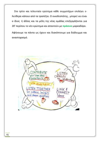 41
΢το τρίτο και τελευταίο ερϊτθμα κάκε ςυμμετζχων επιλζγει ε-
λεφκερα κάποιο από τα τραπζηια. Ο οικοδεςπότθσ, μπορεί να είναι
ο ίδιοσ ι άλλοσ και τα μζλθ τθσ νζασ ομάδασ επεξεργάηονται για
20’ περίπου το νζο ερϊτθμα και απαντοφν με πράςινο μαρκαδόρο.
Αφινουμε τα πάντα ωσ ζχουν και διακόπτουμε για διάλειμμα και
αναςτοχαςμό.
 