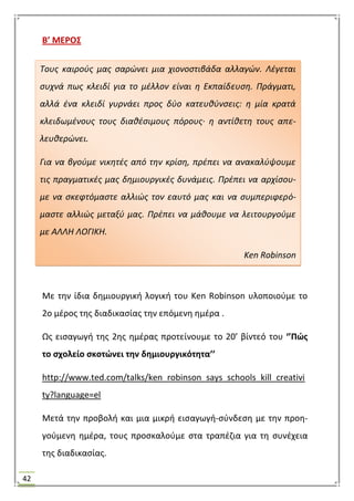 42
Β’ ΜΕΡΟ΢
Με τθν ίδια δθμιουργικι λογικι του Ken Robinson υλοποιοφμε το
2ο μζροσ τθσ διαδικαςίασ τθν επόμενθ θμζρα .
Ωσ ειςαγωγι τθσ 2θσ θμζρασ προτείνουμε το 20’ βίντεό του ‘’Πϊσ
το ςχολείο ςκοτϊνει τθν δθμιουργικότθτα’’
http://www.ted.com/talks/ken_robinson_says_schools_kill_creativi
ty?language=el
Μετά τθν προβολι και μια μικρι ειςαγωγι-ςφνδεςθ με τθν προθ-
γοφμενθ θμζρα, τουσ προςκαλοφμε ςτα τραπζηια για τθ ςυνζχεια
τθσ διαδικαςίασ.
Τουσ καιροφσ μασ ςαρϊνει μια χιονοςτιβάδα αλλαγϊν. Λζγεται
ςυχνά πωσ κλειδί για το μζλλον είναι θ Εκπαίδευςθ. Πράγματι,
αλλά ζνα κλειδί γυρνάει προσ δφο κατευκφνςεισ: θ μία κρατά
κλειδωμζνουσ τουσ διακζςιμουσ πόρουσ· θ αντίκετθ τουσ απε-
λευκερϊνει.
Για να βγοφμε νικθτζσ από τθν κρίςθ, πρζπει να ανακαλφψουμε
τισ πραγματικζσ μασ δθμιουργικζσ δυνάμεισ. Πρζπει να αρχίςου-
με να ςκεφτόμαςτε αλλιϊσ τον εαυτό μασ και να ςυμπεριφερό-
μαςτε αλλιϊσ μεταξφ μασ. Πρζπει να μάκουμε να λειτουργοφμε
με ΑΛΛΗ ΛΟΓΙΚΗ.
Ken Robinson
 