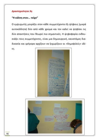 46
Δραςτηριότητα 3η
“Η κάλπθ ςτον... τοίχο”
Ο εμψυχωτισ μοιράηει ςτον κάκε ςυμμετζχοντα ζξι ψιφουσ (μικρά
αυτοκόλλθτα) δφο από κάκε χρϊμα και τον καλεί να ψθφίςει τισ
δφο απαντιςεισ που κεωρεί πιο ςθμαντικζσ. Θ ψθφοφορία ενκου-
ςιάηει τουσ ςυμμετζχοντεσ, είναι μια δθμιουργικι, καινοτόμοσ δια-
δικαςία και γριγορα αρχίηουν να ξεχωρίηουν οι «δθμοφιλείσ» ιδζ-
εσ.
 