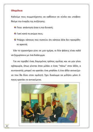 47
Ολομζλεια
Καλοφμε τουσ ςυμμετζχοντεσ να κακίςουν ςε κφκλο και υποβοθ-
κοφμε τθν ζναρξθ τθσ ςυηιτθςθσ.
Ποια απάντθςθ ιταν θ πιο δυνατι;
Γιατί κατά τθ γνϊμθ τουσ;
Τπάρχει κάποιοσ που πιςτεφει ότι κάποια ιδζα δεν προκρίκθ-
κε αρκετά;
Εάν το εργαςτιριο γίνει ςε μια θμζρα, οι δφο φάςεισ είναι καλό
να ξεχωρίςουν με ζνα διάλειμμα.
Για να τθρθκεί ζνασ δομθμζνοσ τρόποσ ομιλίασ και να μθν γίνει
οχλαγωγία, όπωσ γίνεται όταν μιλάει ο ζνασ “πάνω” ςτον άλλο, ο
ςυντονιςτισ μπορεί να κρατάει ζνα μπαλάκι ι ζνα άλλο αντικείμε-
νο που κα δίνει ςτον ομιλθτι. Ζχει δικαίωμα να μιλιςει μόνο ό-
ποιοσ κρατάει το αντικείμενο.
 