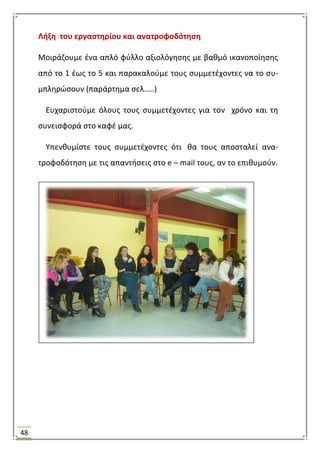 48
Λιξθ του εργαςτθρίου και ανατροφοδότθςθ
Μοιράηουμε ζνα απλό φφλλο αξιολόγθςθσ με βακμό ικανοποίθςθσ
από το 1 ζωσ το 5 και παρακαλοφμε τουσ ςυμμετζχοντεσ να το ςυ-
μπλθρϊςουν (παράρτθμα ςελ…..)
Ευχαριςτοφμε όλουσ τουσ ςυμμετζχοντεσ για τον χρόνο και τθ
ςυνειςφορά ςτο καφζ μασ.
Τπενκυμίςτε τουσ ςυμμετζχοντεσ ότι κα τουσ αποςταλεί ανα-
τροφοδότθςθ με τισ απαντιςεισ ςτο e – mail τουσ, αν το επικυμοφν.
 