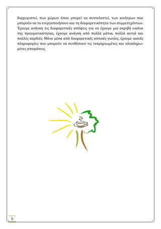 5
διαχειριςτεύ, των χώρων όπου μπορεύ να ςυντελεςτεύ, των κινότρων που
μπορούν να το ενεργοποιόςουν και τη διαφορετικότητα των ςυμμετεχόντων.
Έχουμε ανϊγκη τισ διαφορετικϋσ απόψεισ για να ϋχουμε μια ακριβό εικόνα
τησ πραγματικότητασ, ϋχουμε ανϊγκη από πολλϊ μϊτια, πολλϊ αυτιϊ και
πολλϋσ καρδιϋσ. Μόνο μϋςα από διαφορετικϋσ οπτικϋσ γωνύεσ, ϋχουμε ικανϋσ
πληροφορύεσ που μπορούν να ςυνθϋςουν τισ τεκμηριωμϋνεσ και ολοκληρω-
μϋνεσ αποφϊςεισ.
 