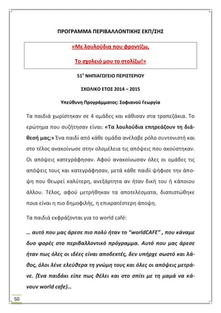 50
ΠΡΟΓΡΑΜΜΑ ΠΕΡΙΒΑΛΛΟΝΣΙΚΗ΢ ΕΚΠ/΢Η΢
«Με λουλοφδια που φροντίηω,
Σο ςχολειό μου το ςτολίηω!»
51ο
ΝΗΠΙΑΓΩΓΕΙΟ ΠΕΡΙ΢ΣΕΡΙΟΤ
΢ΧΟΛΙΚΟ ΕΣΟ΢ 2014 – 2015
Τπεφκυνθ Προγράμματοσ: ΢οφιανοφ Γεωργία
Σα παιδιά χωρίςτθκαν ςε 4 ομάδεσ και κάκιςαν ςτα τραπεηάκια. Σο
ερϊτθμα που ςυηιτθςαν είναι: «Σα λουλοφδια επθρεάηουν τθ διά-
κεςι μασ;» Ζνα παιδί από κάκε ομάδα ανζλαβε ρόλο ςυντονιςτι και
ςτο τζλοσ ανακοίνωςε ςτθν ολομζλεια τισ απόψεισ που ακοφςτθκαν.
Οι απόψεισ κατεγράφθςαν. Αφοφ ανακοίνωςαν όλεσ οι ομάδεσ τισ
απόψεισ τουσ και κατεγράφθςαν, μετά κάκε παιδί ψιφιςε τθν άπο-
ψθ που κεωρεί καλφτερθ, ανεξάρτθτα αν ιταν δικι του ι κάποιου
άλλου. Σζλοσ, αφοφ μετρικθκαν τα αποτελζςματα, διαπιςτϊκθκε
ποια είναι θ πιο δθμοφιλισ, θ επικρατζςτερθ άποψθ.
Σα παιδιά εκφράηονται για το world café:
… αυτό που μασ άρεςε πιο πολφ ήταν το “worldCAFΕ” , που κάναμε
δυο φορζσ ςτο περιβαλλοντικό πρόγραμμα. Αυτό που μασ άρεςε
ήταν πωσ όλεσ οι ιδζεσ είναι αποδεκτζσ, δεν υπήρχε ςωςτό και λά-
θοσ, όλοι λζνε ελεφθερα τη γνϊμη τουσ και όλεσ οι απόψεισ μετρά-
νε. (Ζνα παιδάκι είπε πωσ θζλει και ςτο ςπίτι με τη μαμά να κά-
νουν world cafe)…
 