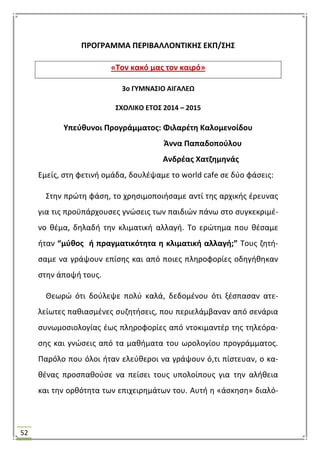 52
ΠΡΟΓΡΑΜΜΑ ΠΕΡΙΒΑΛΛΟΝΣΙΚΗ΢ ΕΚΠ/΢Η΢
«Σον κακό μασ τον καιρό»
3ο ΓΤΜΝΑ΢ΙΟ ΑΙΓΑΛΕΩ
΢ΧΟΛΙΚΟ ΕΣΟ΢ 2014 – 2015
Τπεφκυνοι Προγράμματοσ: Φιλαρζτθ Καλομενοίδου
Άννα Παπαδοποφλου
Ανδρζασ Χατηθμθνάσ
Εμείσ, ςτθ φετινι ομάδα, δουλζψαμε το world cafe ςε δφο φάςεισ:
΢τθν πρϊτθ φάςθ, το χρθςιμοποιιςαμε αντί τθσ αρχικισ ζρευνασ
για τισ προχπάρχουςεσ γνϊςεισ των παιδιϊν πάνω ςτο ςυγκεκριμζ-
νο κζμα, δθλαδι τθν κλιματικι αλλαγι. Σο ερϊτθμα που κζςαμε
ιταν “μφκοσ ι πραγματικότθτα θ κλιματικι αλλαγι;” Σουσ ηθτι-
ςαμε να γράψουν επίςθσ και από ποιεσ πλθροφορίεσ οδθγικθκαν
ςτθν άποψι τουσ.
Θεωρϊ ότι δοφλεψε πολφ καλά, δεδομζνου ότι ξζςπαςαν ατε-
λείωτεσ πακιαςμζνεσ ςυηθτιςεισ, που περιελάμβαναν από ςενάρια
ςυνωμοςιολογίασ ζωσ πλθροφορίεσ από ντοκιμαντζρ τθσ τθλεόρα-
ςθσ και γνϊςεισ από τα μακιματα του ωρολογίου προγράμματοσ.
Παρόλο που όλοι ιταν ελεφκεροι να γράψουν ό,τι πίςτευαν, ο κα-
κζνασ προςπακοφςε να πείςει τουσ υπολοίπουσ για τθν αλικεια
και τθν ορκότθτα των επιχειρθμάτων του. Αυτι θ «άςκθςθ» διαλό-
 