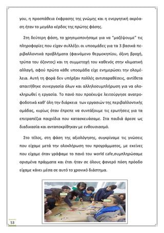 53
γου, θ προςπάκεια ζκφραςθσ τθσ γνϊμθσ και θ ενεργθτικι ακρόα-
ςθ ιταν το μεγάλο κζρδοσ τθσ πρϊτθσ φάςθσ.
΢τθ δεφτερθ φάςθ, το χρθςιμοποιιςαμε για να “μαηζψουμε” τισ
πλθροφορίεσ που είχαν ςυλλζξει οι υποομάδεσ για τα 3 βαςικά πε-
ριβαλλοντικά προβλιματα (φαινόμενο κερμοκθπίου, όξινθ βροχι,
τρφπα του όηοντοσ) και τθ ςυμμετοχι του κακενόσ ςτθν κλιματικι
αλλαγι, αφοφ πρϊτα κάκε υποομάδα είχε ενθμερϊςει τθν ολομζ-
λεια. Αυτι τθ φορά δεν υπιρξαν πολλζσ αντιπαρακζςεισ, αντίκετα
απαιτικθκε ςυνεργαςία όλων και αλλθλοςυμπλιρωςθ για να ολο-
κλθρωκεί θ εργαςία. Σο πανό που προζκυψε λειτοφργθςε ανατρο-
φοδοτικά κακ' όλθ τθν διάρκεια των εργαςιϊν τθσ περιβαλλοντικισ
ομάδασ, κυρίωσ όταν ζπρεπε να ςυντάξουμε τισ ερωτιςεισ για τα
επιτραπζηια παιχνίδια που καταςκευάςαμε. ΢τα παιδιά άρεςε ωσ
διαδικαςία και ανταποκρίκθκαν με ενκουςιαςμό.
΢το τζλοσ, ςτθ φάςθ τθσ αξιολόγθςθσ, ςυγκρίναμε τισ γνϊςεισ
που είχαμε μετά τθν ολοκλιρωςθ του προγράμματοσ, με εκείνεσ
που είχαμε όταν γράφαμε το πανό του world cafe,ςυμπλθρϊςαμε
οριςμζνα πράγματα και ζτςι ιταν ςε όλουσ φανερό πόςθ πρόοδο
είχαμε κάνει μζςα ςε αυτό το χρονικό διάςτθμα.
 