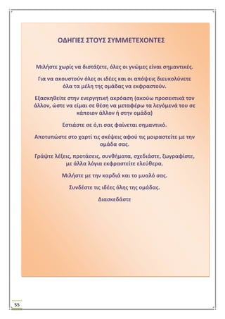 55
ΟΔΗΓΙΕ΢ ΢ΣΟΤ΢ ΢ΤΜΜΕΣΕΧΟΝΣΕ΢
Μιλιςτε χωρίσ να διςτάηετε, όλεσ οι γνϊμεσ είναι ςθμαντικζσ.
Για να ακουςτοφν όλεσ οι ιδζεσ και οι απόψεισ διευκολφνετε
όλα τα μζλθ τθσ ομάδασ να εκφραςτοφν.
Εξαςκθκείτε ςτθν ενεργθτικι ακρόαςθ (ακοφω προςεκτικά τον
άλλον, ϊςτε να είμαι ςε κζςθ να μεταφζρω τα λεγόμενά του ςε
κάποιον άλλον ι ςτθν ομάδα)
Εςτιάςτε ςε ό,τι ςασ φαίνεται ςθμαντικό.
Αποτυπϊςτε ςτο χαρτί τισ ςκζψεισ αφοφ τισ μοιραςτείτε με τθν
ομάδα ςασ.
Γράψτε λζξεισ, προτάςεισ, ςυνκιματα, ςχεδιάςτε, ηωγραφίςτε,
με άλλα λόγια εκφραςτείτε ελεφκερα.
Μιλιςτε με τθν καρδιά και το μυαλό ςασ.
΢υνδζςτε τισ ιδζεσ όλθσ τθσ ομάδασ.
Διαςκεδάςτε
 