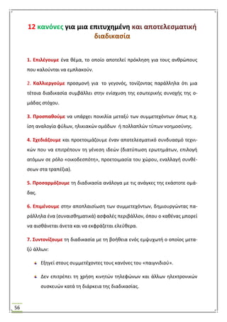 56
12 κανόνεσ για μια επιτυχθμζνθ και αποτελεςματικι
διαδικαςία
1. Επιλζγουμε ζνα κζμα, το οποίο αποτελεί πρόκλθςθ για τουσ ανκρϊπουσ
που καλοφνται να εμπλακοφν.
2. Καλλιεργοφμε προςμονι για το γεγονόσ, τονίηοντασ παράλλθλα ότι μια
τζτοια διαδικαςία ςυμβάλλει ςτθν ενίςχυςθ τθσ εςωτερικισ ςυνοχισ τθσ ο-
μάδασ ςτόχου.
3. Προςπακοφμε να υπάρχει ποικιλία μεταξφ των ςυμμετεχόντων όπωσ π.χ.
ίςθ αναλογία φφλων, θλικιακϊν ομάδων ι πολλαπλϊν τφπων νοθμοςφνθσ.
4. ΢χεδιάηουμε και προετοιμάηουμε ζναν αποτελεςματικό ςυνδυαςμό τεχνι-
κϊν που να επιτρζπουν τθ γζνεςθ ιδεϊν (διατφπωςθ ερωτθμάτων, επιλογι
ατόμων ςε ρόλο «οικοδεςπότθ», προετοιμαςία του χϊρου, εναλλαγι ςυνκζ-
ςεων ςτα τραπζηια).
5. Προςαρμόηουμε τθ διαδικαςία ανάλογα με τισ ανάγκεσ τθσ εκάςτοτε ομά-
δασ.
6. Επιμζνουμε ςτθν αποπλαιςίωςθ των ςυμμετεχόντων, δθμιουργϊντασ πα-
ράλλθλα ζνα (ςυναιςκθματικά) αςφαλζσ περιβάλλον, όπου ο κακζνασ μπορεί
να αιςκάνεται άνετα και να εκφράηεται ελεφκερα.
7. ΢υντονίηουμε τθ διαδικαςία με τθ βοικεια ενόσ εμψυχωτι ο οποίοσ μετα-
ξφ άλλων:
Εξθγεί ςτουσ ςυμμετζχοντεσ τουσ κανόνεσ του «παιγνιδιοφ».
Δεν επιτρζπει τθ χριςθ κινθτϊν τθλεφϊνων και άλλων θλεκτρονικϊν
ςυςκευϊν κατά τθ διάρκεια τθσ διαδικαςίασ.
 