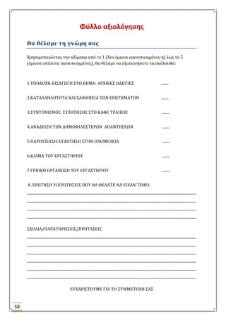 58
Φφλλο αξιολόγθςθσ
Θα θέλαμε τη γνώμη ςασ
Φρηςιμοποιώντασ την κλύμακα από το 1 (δεν ϋμεινα ικανοποιημϋνοσ-η) ϋωσ το 5
(ϋμεινα απόλυτα ικανοποιημϋνοσ), θα θϋλαμε να αξιολογόςετε τα ακόλουθα:
1.ΤΠΟΔΟΦΗ-ΕΙ΢ΑΓΩΓΗ ΢ΣΟ ΘΕΜΑ- ΑΡΦΙΚΕ΢ ΟΔΗΓΙΕ΢ ........
2.ΚΑΣΑΛΛΗΛΟΣΗΣΑ ΚΑΙ ΢ΑΥΗΝΕΙΑ ΣΩΝ ΕΡΩΣΗΜΑΣΩΝ ........
3.΢ΤΝΣΟΝΙ΢ΜΟ΢ ΢ΤΖΗΣΗ΢Η΢ ΢ΣΟ ΚΑΘΕ ΣΡΑΠΕΖΙ ........
4.ΑΝΑΔΕΙΞΗ ΣΩΝ ΔΗΜΟΥΙΛΕ΢ΣΕΡΩΝ ΑΠΑΝΣΗ΢ΕΩΝ ........
5.ΠΑΡΟΤ΢ΙΑ΢Η-΢ΤΖΗΣΗ΢Η ΢ΣΗΝ ΟΛΟΜΕΛΕΙΑ ........
6.ΚΛΙΜΑ ΣΟΤ ΕΡΓΑ΢ΣΗΡΙΟΤ ........
7.ΓΕΝΙΚΗ ΟΡΓΑΝΩ΢Η ΣΟΤ ΕΡΓΑ΢ΣΗΡΙΟΤ ........
8. ΕΡΩΣΗ΢Η Ή ΕΡΩΣΗ΢ΕΙ΢ ΠΟΤ ΘΑ ΘΕΛΑΣΕ ΝΑ ΕΙΦΑΝ ΣΕΘΕΙ:
.....................................................................................................................................................................................
.....................................................................................................................................................................................
.....................................................................................................................................................................................
.....................................................................................................................................................................................
΢ΦΟΛΙΑ/ΠΑΡΑΣΗΡΗ΢ΕΙ΢/ΠΡΟΣΑ΢ΕΙ΢
.....................................................................................................................................................................................
.....................................................................................................................................................................................
.....................................................................................................................................................................................
.....................................................................................................................................................................................
.....................................................................................................................................................................................
.....................................................................................................................................................................................
ΕΤΦΑΡΙ΢ΣΟΤΜΕ ΓΙΑ ΣΗ ΢ΤΜΜΕΣΟΦΗ ΢Α΢
 