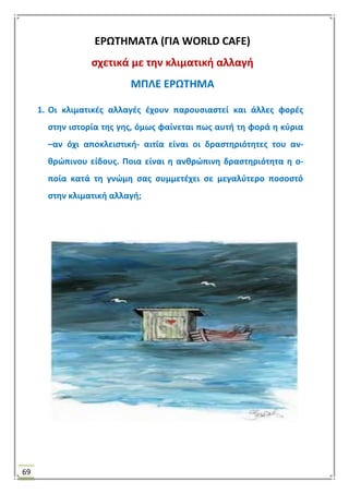 69
ΕΡΩΣΗΜΑΣΑ (ΓΙΑ WORLD CAFE)
ςχετικά με τθν κλιματικι αλλαγι
ΜΠΛΕ ΕΡΩΣΗΜΑ
1. Οι κλιματικζσ αλλαγζσ ζχουν παρουςιαςτεί και άλλεσ φορζσ
ςτθν ιςτορία τθσ γθσ, όμωσ φαίνεται πωσ αυτι τθ φορά θ κφρια
–αν όχι αποκλειςτικι- αιτία είναι οι δραςτθριότθτεσ του αν-
κρϊπινου είδουσ. Ποια είναι θ ανκρϊπινθ δραςτθριότθτα θ ο-
ποία κατά τθ γνϊμθ ςασ ςυμμετζχει ςε μεγαλφτερο ποςοςτό
ςτθν κλιματικι αλλαγι;
 