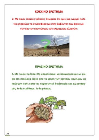70
ΚΟΚΚΙΝΟ ΕΡΩΣΗΜΑ
2. Με ποιον /ποιουσ τρόπουσ κεωρείτε ότι εμείσ ωσ ενεργοί πολί-
τεσ μποροφμε να ςυνειςφζρουμε ςτθν άμβλυνςθ των φαινομζ-
νων και των επιπτϊςεων των κλιματικϊν αλλαγϊν;
ΠΡΑ΢ΙΝΟ ΕΡΩΣΗΜΑ
3. Με ποιουσ τρόπουσ κα μποροφςαμε να προχωριςουμε ωσ χϊ-
ρα ςτθ ςταδιακι ζξοδο από τθ χριςθ των ορυκτϊν καυςίμων ωσ
καφςιμθσ φλθσ κατά τθν παραγωγικι διαδικαςία και τισ μεταφο-
ρζσ; Σι κα κερδίηαμε; Σι κα χάναμε;
 
