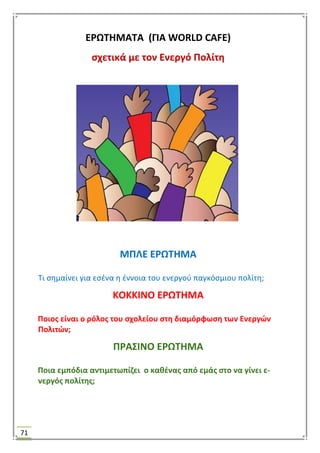 71
ΕΡΩΣΗΜΑΣΑ (ΓΙΑ WORLD CAFE)
ςχετικά με τον Ενεργό Πολίτθ
ΜΠΛΕ ΕΡΩΣΗΜΑ
Σι ςθμαίνει για εςζνα θ ζννοια του ενεργοφ παγκόςμιου πολίτθ;
ΚΟΚΚΙΝΟ ΕΡΩΣΗΜΑ
Ποιοσ είναι ο ρόλοσ του ςχολείου ςτθ διαμόρφωςθ των Ενεργϊν
Πολιτϊν;
ΠΡΑ΢ΙΝΟ ΕΡΩΣΗΜΑ
Ποια εμπόδια αντιμετωπίηει ο κακζνασ από εμάσ ςτο να γίνει ε-
νεργόσ πολίτθσ;
 