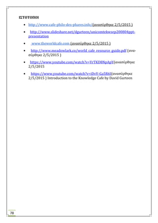 78
Ι΢ΣΟΣΟΠΟΙ
http://www.cafe-philo-des-phares.info/(αναςύρθηκε 2/5/2015 )
http://www.slideshare.net/dgurteen/unicomtekwsep200804ppt-
presentation
www.theworldcafe.com (αναςύρθηκε 2/5/2015 )
http://www.meadowlark.co/world_cafe_resource_guide.pdf (ανα-
ςύρθηκε 2/5/2015 )
https://www.youtube.com/watch?v=YrTKD8NpApY(αναςύρθηκε
2/5/2015
https://www.youtube.com/watch?v=iDvV-Ga5R6I(αναςύρθηκε
2/5/2015 ) Introduction to the Knowledge Cafe by David Gurteen
 