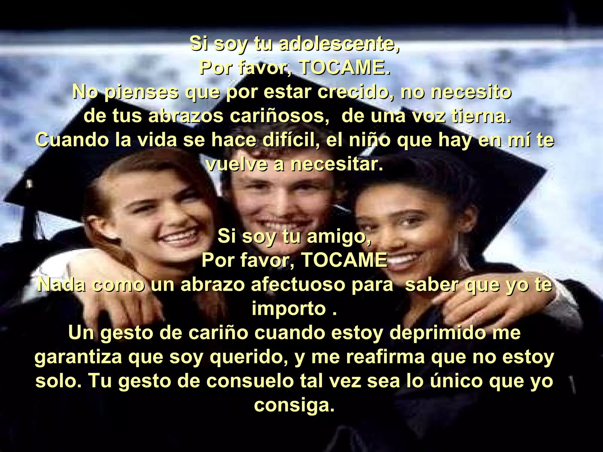 Si soy tu adolescente, Por favor, TOCAME. No pienses que por estar crecido, no necesito   de tus abrazos cariñosos,  de una voz tierna. Cuando la vida se hace difícil, el niño que hay en mí te vuelve a necesitar. Si soy tu amigo, Por favor, TOCAME Nada como un abrazo afectuoso para  saber que yo te importo . Un gesto de cariño cuando estoy deprimido me garantiza que soy querido, y me reafirma que no estoy solo. Tu gesto de consuelo tal vez sea lo único que yo consiga. 