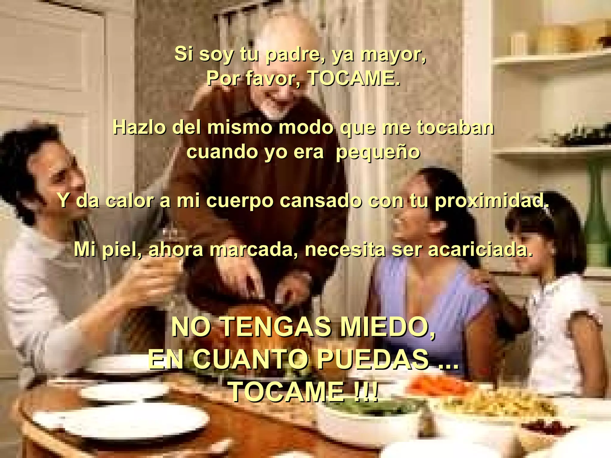 Si soy tu padre, ya mayor,  Por favor, TOCAME. Hazlo del mismo modo que me tocaban cuando yo era  pequeño   Y da calor a mi cuerpo cansado con tu proximidad. Mi piel, ahora marcada, necesita ser acariciada. NO TENGAS MIEDO, EN CUANTO PUEDAS ... TOCAME !!! 