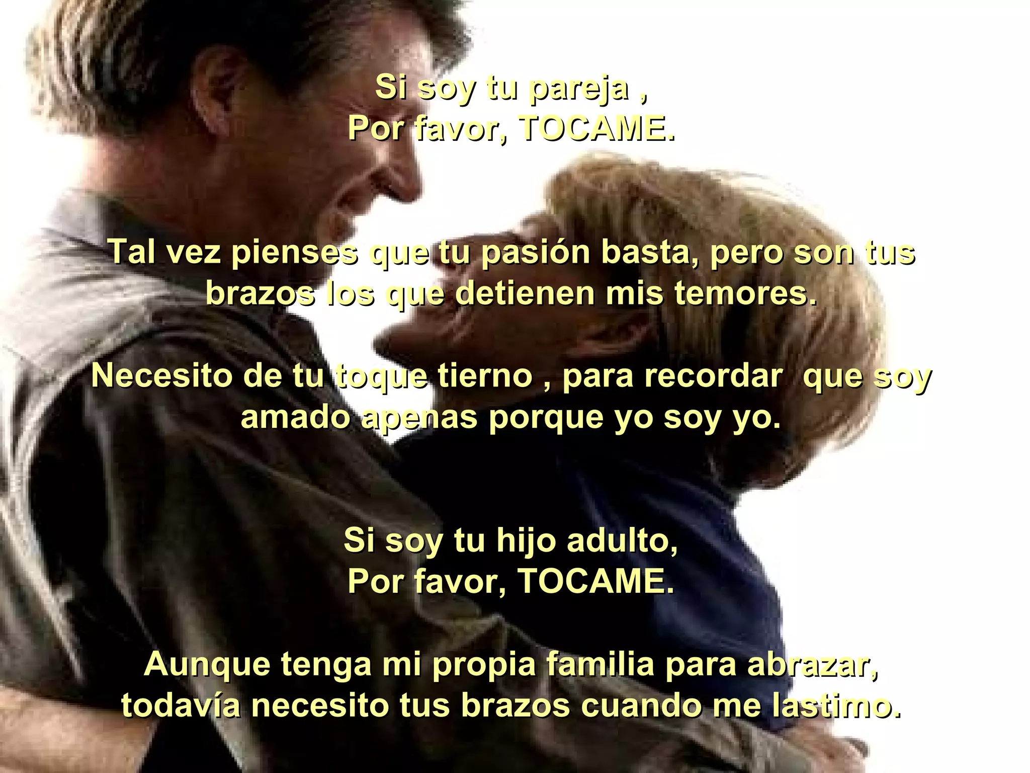 Si soy tu pareja , Por favor, TOCAME. Tal vez pienses que tu pasión basta, pero son tus brazos los que detienen mis temores. Necesito de tu toque tierno , para recordar  que soy amado apenas porque yo soy yo. Si soy tu hijo adulto, Por favor, TOCAME. Aunque tenga mi propia familia para abrazar, todavía necesito tus brazos cuando me lastimo. 