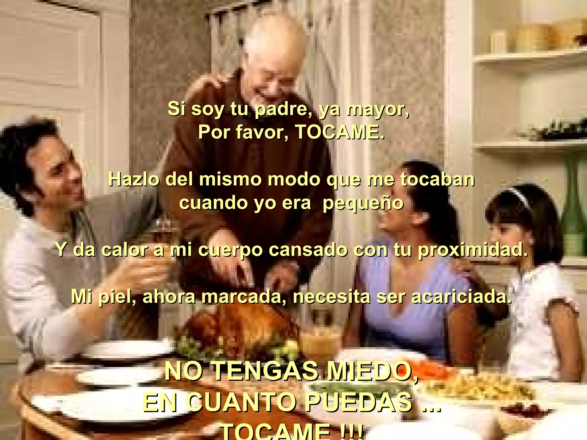 Si soy tu padre, ya mayor,  Por favor, TOCAME. Hazlo del mismo modo que me tocaban cuando yo era  pequeño   Y da calor a mi cuerpo cansado con tu proximidad. Mi piel, ahora marcada, necesita ser acariciada. NO TENGAS MIEDO, EN CUANTO PUEDAS ... TOCAME !!! 