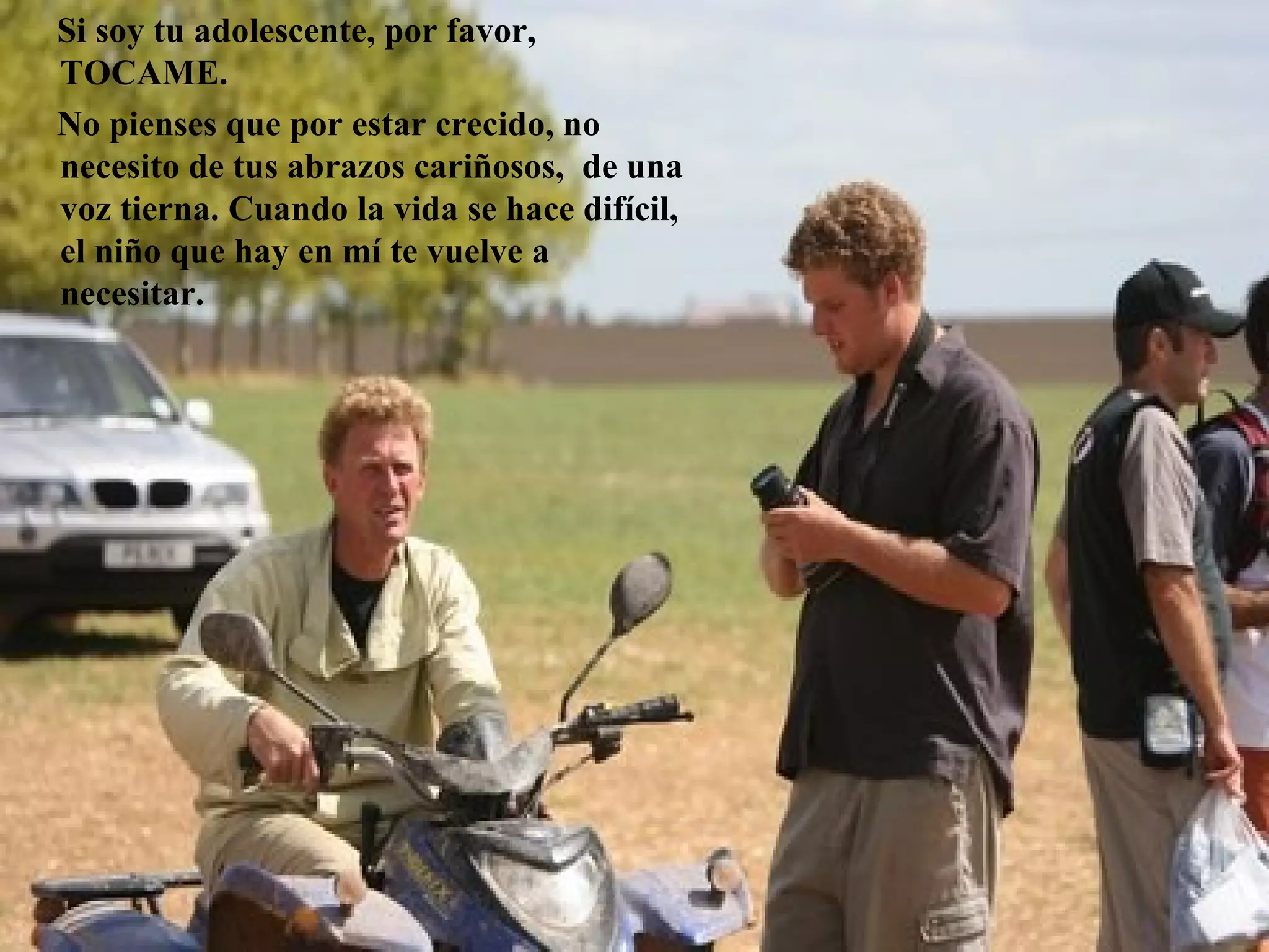 Si soy tu adolescente, por favor,
TOCAME.
No pienses que por estar crecido, no
necesito de tus abrazos cariñosos, de una
voz tierna. Cuando la vida se hace difícil,
el niño que hay en mí te vuelve a
necesitar.
 