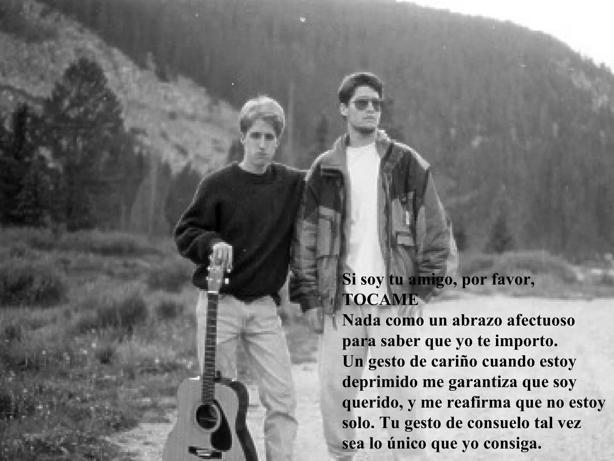 Si soy tu amigo, por favor,
TOCAME
Nada como un abrazo afectuoso
para saber que yo te importo.
Un gesto de cariño cuando estoy
deprimido me garantiza que soy
querido, y me reafirma que no estoy
solo. Tu gesto de consuelo tal vez
sea lo único que yo consiga.
 