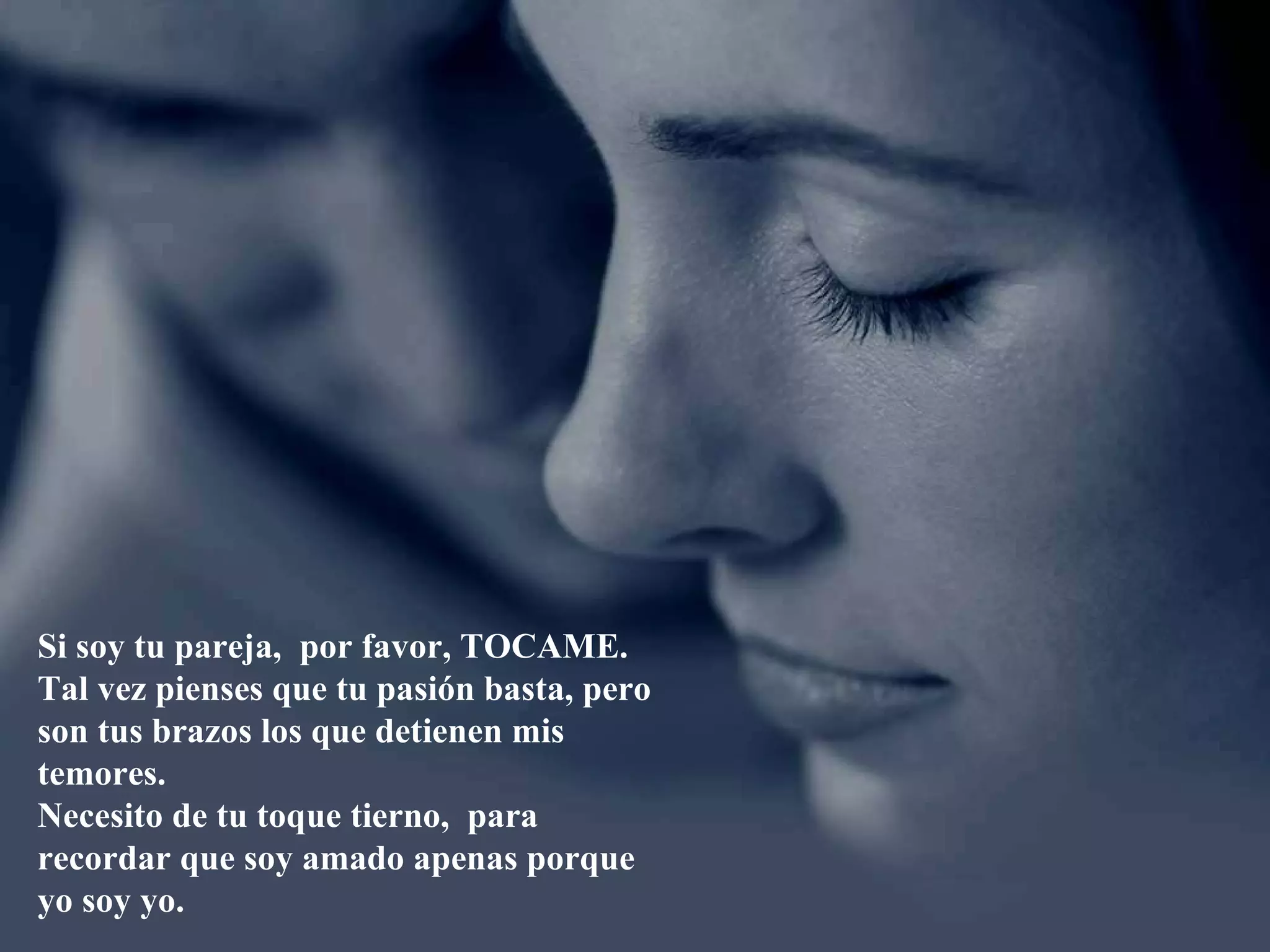 Si soy tu pareja, por favor, TOCAME.
Tal vez pienses que tu pasión basta, pero
son tus brazos los que detienen mis
temores.
Necesito de tu toque tierno, para
recordar que soy amado apenas porque
yo soy yo.
 