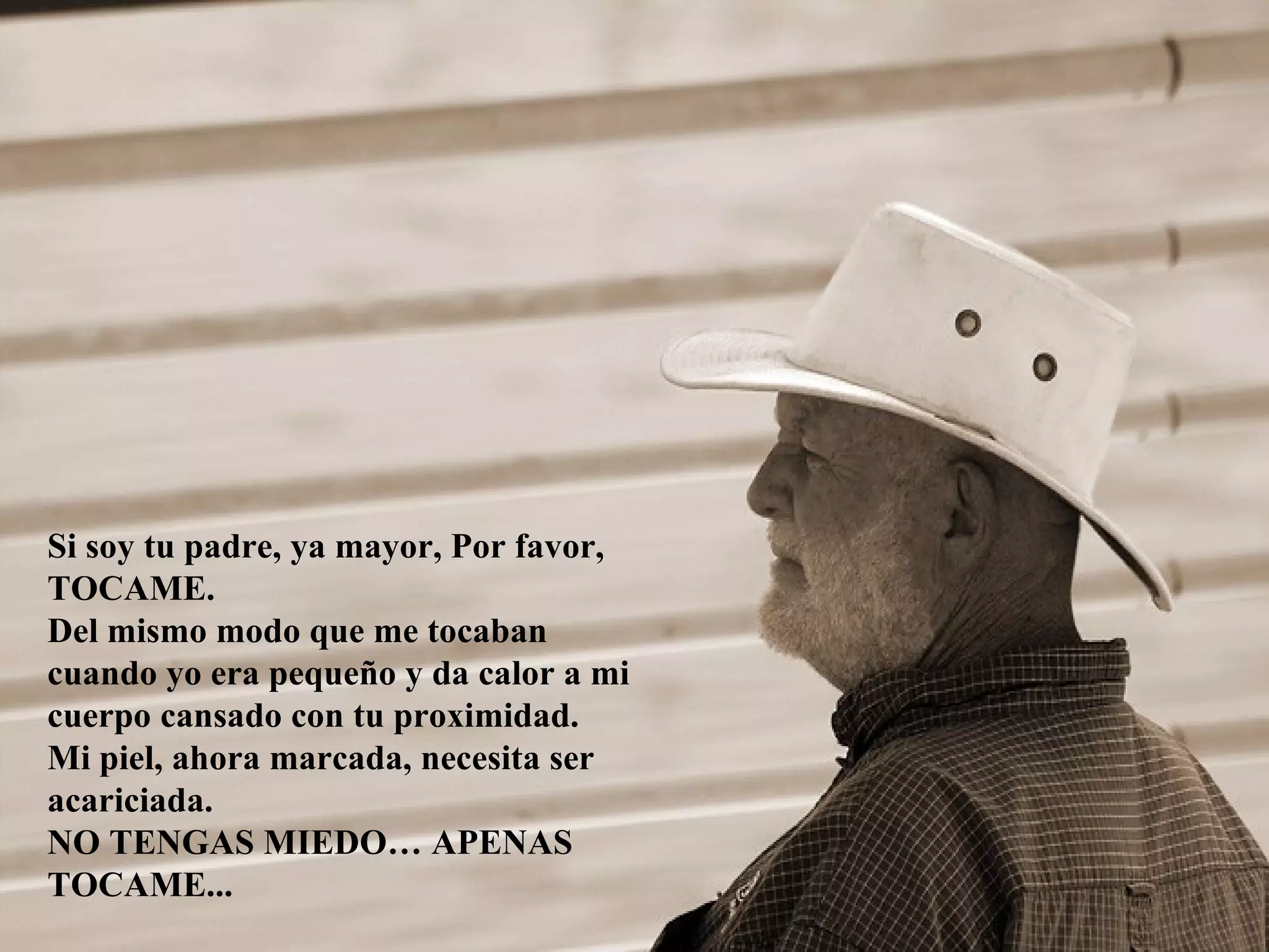 Si soy tu padre, ya mayor, Por favor,
TOCAME.
Del mismo modo que me tocaban
cuando yo era pequeño y da calor a mi
cuerpo cansado con tu proximidad.
Mi piel, ahora marcada, necesita ser
acariciada.
NO TENGAS MIEDO… APENAS
TOCAME...
 