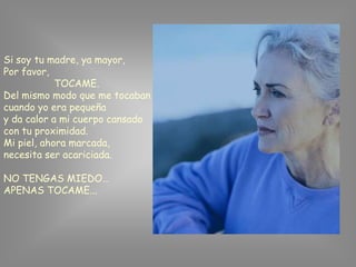 Si soy tu madre, ya mayor,
Por favor,
            TOCAME.
Del mismo modo que me tocaban
cuando yo era pequeña
y da calor a mi cuerpo cansado
con tu proximidad.
Mi piel, ahora marcada,
necesita ser acariciada.

NO TENGAS MIEDO…
APENAS TOCAME...
 