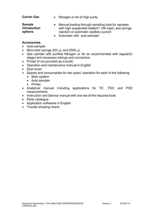 Equipment Specification: TOC ANALYSER, MICROPROCESSOR
CONTROLLED
Version 2 40.052-2/2
Carrier Gas  Nitrogen or Air of high purity
Sample
introduction
options
 Manual loading through sampling boat for samples
with high suspended matter(> 100 mg/l), and syringe
injection or automatic capillary suction
 Automatic with auto-sampler
Accessories
 Auto-sampler
 Micro-litre syringe 250 L and 2500 L
 Gas cylinder with purified Nitrogen or Air as recommended with regular(2-
stage) and necessary tubings and connectors
 Printer (if not provided as in-built)
 Operation and maintenance manual in English
 Dust cover
 Spares and consumables for two years’ operation for each of the following:
 Main system
 Auto sampler
 Printer
 Analytical manual including applications for TC ,TOC and POC
measurements
 Instruction and Service manual with one set of the required tools
 Parts catalogue
 Application softwares in English
 Trouble shooting charts
 