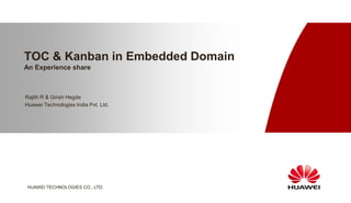 TOC & Kanban in Embedded Domain
An Experience share



Rajith R & Girish Hegde
Huawei Technologies India Pvt. Ltd.


                                      www.huawei.com




HUAWEI TECHNOLOGIES CO., LTD.
 
