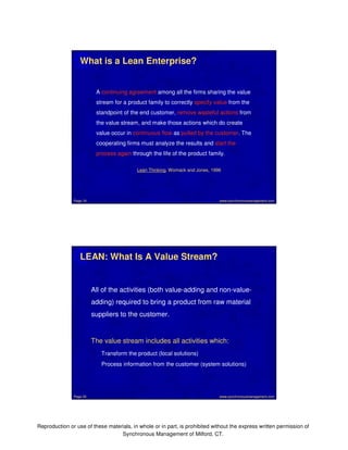 What is a Lean Enterprise? 
A continuing agreement among all the firms sharing the value 
stream for a product family to correctly specify value from the 
standpoint of the end customer, remove wasteful actions from 
the value stream, and make those actions which do create 
value occur in continuous flow as pulled by the customer. The 
cooperating firms must analyze the results and start the 
process again through the life of the product family. 
Lean Thinking, Womack and Jones, 1996 
www.synchronousmanagement.Page 19 com 
LEAN: What Is A Value Stream? 
All of the activities (both value-adding and non-value-adding) 
required to bring a product from raw material 
suppliers to the customer. 
The value stream includes all activities which: 
Transform the product (local solutions) 
Process information from the customer (system solutions) 
Page 20 www.synchronousmanagement.com 
Reproduction or use of these materials, in whole or in part, is prohibited without the express written permission of 
Synchronous Management of Milford, CT. 
 