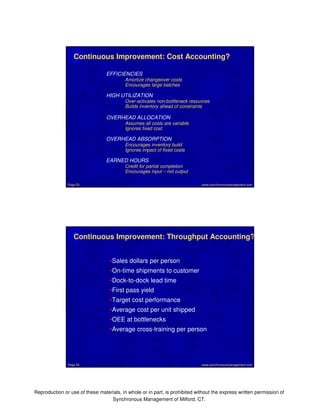 Continuous Improvement: Cost Accounting? 
EFFICIENCIES 
Amortize changeover costs 
Encourages large batches 
HIGH UTILIZATION 
Over-activates non-bottleneck resources 
Builds inventory ahead of constraints 
OVERHEAD ALLOCATION 
Assumes all costs are variable 
Ignores fixed cost 
OVERHEAD ABSORPTION 
Encourages inventory build 
Ignores impact of fixed costs 
EARNED HOURS 
Credit for partial completion 
Encourages input – not output 
www.synchronousmanagement.Page 53 com 
Continuous Improvement: Throughput Accounting? 
•Sales dollars per person 
•On-time shipments to customer 
•Dock-to-dock lead time 
•First pass yield 
•Target cost performance 
•Average cost per unit shipped 
•OEE at bottlenecks 
•Average cross-training per person 
Page 54 www.synchronousmanagement.com 
Reproduction or use of these materials, in whole or in part, is prohibited without the express written permission of 
Synchronous Management of Milford, CT. 
 