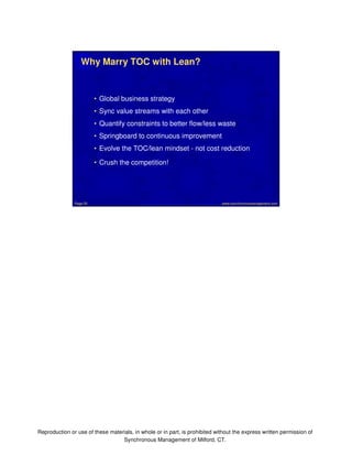 Why Marry TOC with Lean? 
• Global business strategy 
• Sync value streams with each other 
• Quantify constraints to better flow/less waste 
• Springboard to continuous improvement 
• Evolve the TOC/lean mindset - not cost reduction 
• Crush the competition! 
www.synchronousmanagement.Page 55 com 
Reproduction or use of these materials, in whole or in part, is prohibited without the express written permission of 
Synchronous Management of Milford, CT. 
