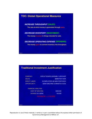 TOC: Global Operational Measures 
INCREASE THROUGHPUT 
(SALES) 
The rate at which money is generated through sales. 
DECREASE INVENTORY 
(INVESTMENT) 
The money invested in things intended for sale. 
DECREASE OPERATING EXPENSE 
(SPENDING) 
The money spent to convert inventory into throughput. 
www.synchronousmanagement.Page 5 com 
Traditional Investment Justification 
COMPANY: CIRCUIT BOARD ASSEMBLY JOB SHOP 
SALES: $8MM PER YEAR 
DIRECT LABOR: 50 EMPLOYEES @ $25K/YEAR EACH 
OPPORTUNITY: $300K MACHINE ELIMINATES 6 EES 
FINANCIAL ANALYSIS: 
COST OF MACHINE: $300,000 
SAVINGS (6 X $25K) 150,000 
PAYBACK = 2 YEARS 
Page 6 www.synchronousmanagement.com 
Reproduction or use of these materials, in whole or in part, is prohibited without the express written permission of 
Synchronous Management of Milford, CT. 
 