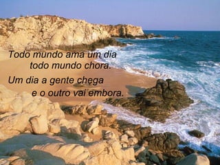 Todo mundo ama um dia todo mundo chora. Um dia a gente chega  e o outro vai embora. 