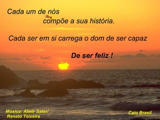 Cada um de nós compõe a sua história. De ser feliz ! Cada ser em si carrega o dom de ser capaz Música: Almir Sater/  Renato Teixeira Caio Brasil . 