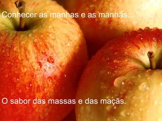 Conhecer as manhas e as manhãs... O sabor das massas e das maçãs. 