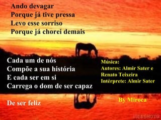 Ando devagar Porque já tive pressa Levo esse sorriso Porque já chorei demais Cada um de nós Compõe a sua história E cada ser em si Carrega o dom de ser capaz De ser feliz By Miroca Música: Autores: Almir Sater e Renato Teixeira Intérprete: Almir Sater 