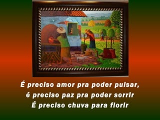 É preciso amor pra poder pulsar, é preciso paz pra poder sorrir É preciso chuva para florir 