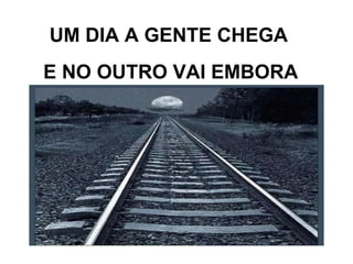 UM DIA A GENTE CHEGA E NO OUTRO VAI EMBORA 