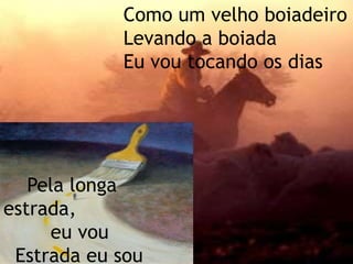 Como um velho boiadeiroLevando a boiadaEu vou tocando os dias    Pela longa estrada,         eu vou  Estrada eu sou