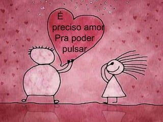      É   preciso amor    Pra poder       pulsar