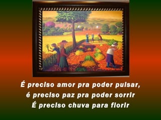 É preciso amor pra poder pulsar,
  é preciso paz pra poder sorrir
    É preciso chuva para florir
 