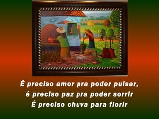 É preciso amor pra poder pulsar, 
é preciso paz pra poder sorrir 
É preciso chuva para florir 
 