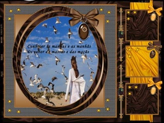 Conhecer as manhas e as manhãs
Os sabor da massas e das maçãs
 