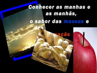 Conhecer as manhas e
      as manhãs,
o sabor das massas e
  das
        maçãs
 